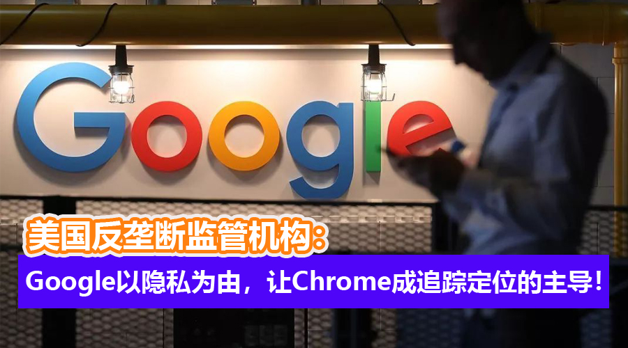 另有企图？美国反垄断监管机构：Google以保护隐私为由，让Chrome成为追踪和定位的主导！